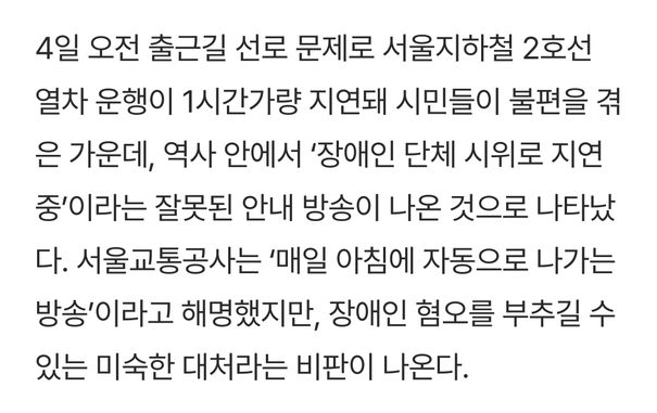한겨레의 2025년 7월 4일 기사 "[단독] 선로전환기 고장으로 2호선 멈췄는데…“장애인 단체 시위 때문” 방송 논란" 발췌:

4일 오전 출근길 선로 문제로 서울지하철 2호선 열차 운행이 1시간가량 지연돼 시민들이 불편을 겪은 가운데, 역사 안에서 '장애인 단체 시위로 지연 중'이라는 잘못된 안내 방송이 나온 것으로 나타났다. 서울교통공사는 '매일 아침에 자동으로 나가는 방송'이라고 해명했지만, 장애인 혐오를 부추길 수 있는 미숙한 대처라는 비판이 나온다.